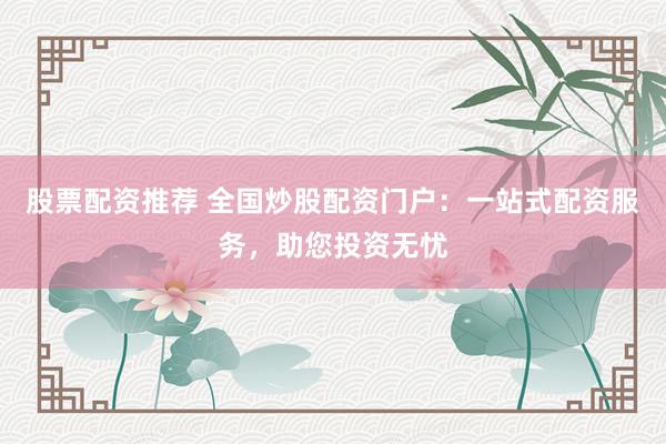 股票配资推荐 全国炒股配资门户：一站式配资服务，助您投资无忧
