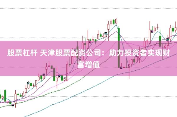 股票杠杆 天津股票配资公司：助力投资者实现财富增值
