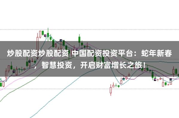 炒股配资炒股配资 中国配资投资平台：蛇年新春，智慧投资，开启财富增长之旅！