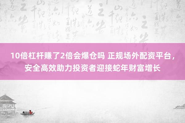 10倍杠杆赚了2倍会爆仓吗 正规场外配资平台，安全高效助力投资者迎接蛇年财富增长