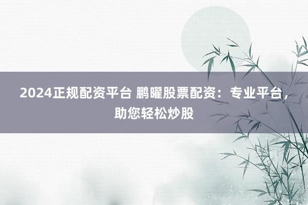 2024正规配资平台 鹏曜股票配资：专业平台，助您轻松炒股