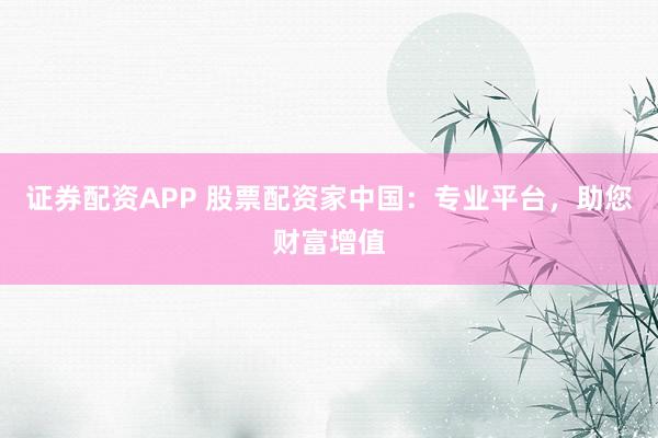 证券配资APP 股票配资家中国：专业平台，助您财富增值