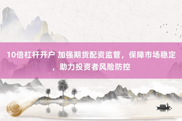 10倍杠杆开户 加强期货配资监管，保障市场稳定，助力投资者风险防控