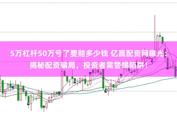 5万杠杆50万亏了要赔多少钱 亿赢配资网曝光：揭秘配资骗局，投资者需警惕陷阱！