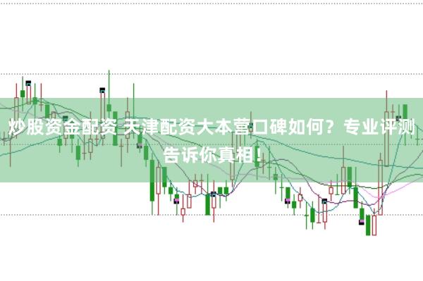 炒股资金配资 天津配资大本营口碑如何？专业评测告诉你真相！