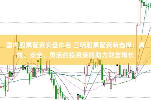 国内股票配资实盘排名 三明股票配资新选择：高效、安全、灵活的投资策略助力财富增长