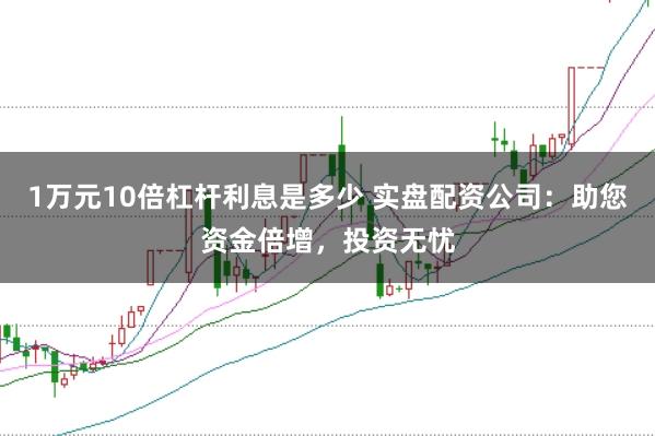 1万元10倍杠杆利息是多少 实盘配资公司：助您资金倍增，投资无忧