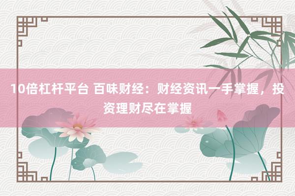 10倍杠杆平台 百味财经：财经资讯一手掌握，投资理财尽在掌握