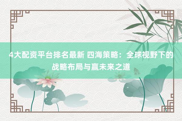 4大配资平台排名最新 四海策略：全球视野下的战略布局与赢未来之道