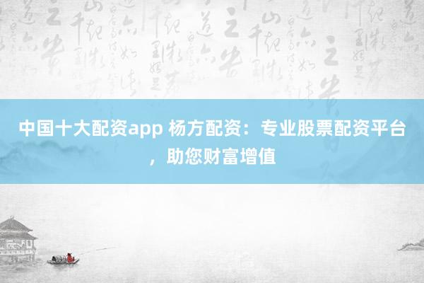 中国十大配资app 杨方配资：专业股票配资平台，助您财富增值