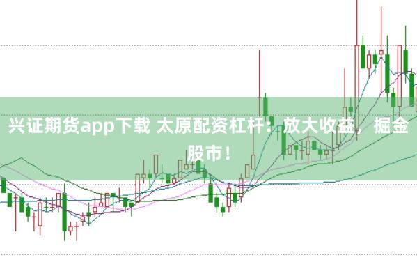 兴证期货app下载 太原配资杠杆：放大收益，掘金股市！