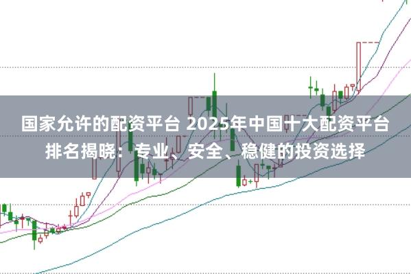 国家允许的配资平台 2025年中国十大配资平台排名揭晓：专业、安全、稳健的投资选择
