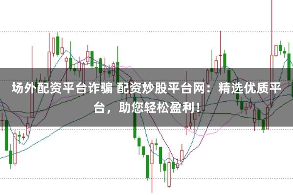 场外配资平台诈骗 配资炒股平台网：精选优质平台，助您轻松盈利！