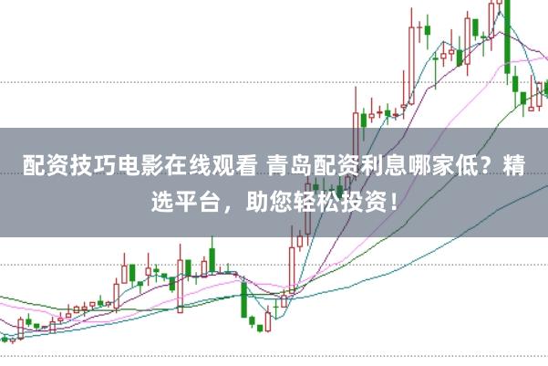 配资技巧电影在线观看 青岛配资利息哪家低？精选平台，助您轻松投资！
