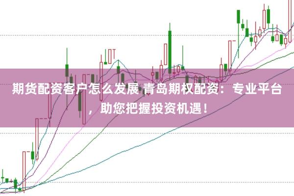 期货配资客户怎么发展 青岛期权配资：专业平台，助您把握投资机遇！