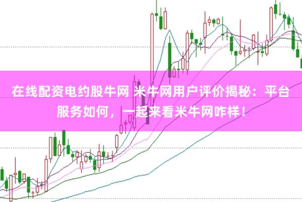 在线配资电约股牛网 米牛网用户评价揭秘：平台服务如何，一起来看米牛网咋样！