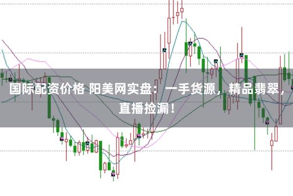 国际配资价格 阳美网实盘：一手货源，精品翡翠，直播捡漏！