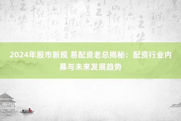 2024年股市新规 易配资老总揭秘：配资行业内幕与未来发展趋势