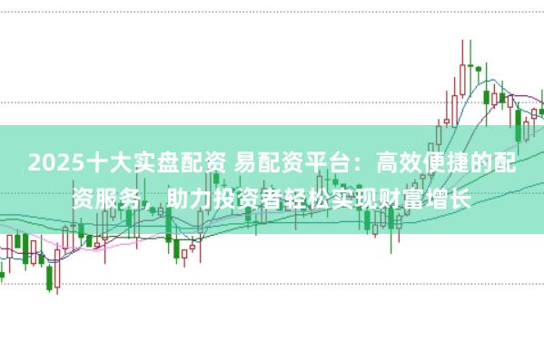 2025十大实盘配资 易配资平台：高效便捷的配资服务，助力投资者轻松实现财富增长