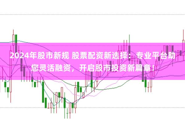 2024年股市新规 股票配资新选择：专业平台助您灵活融资，开启股市投资新篇章！