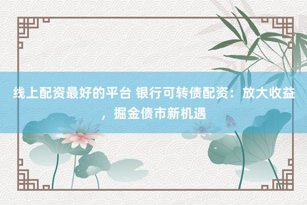 线上配资最好的平台 银行可转债配资：放大收益，掘金债市新机遇