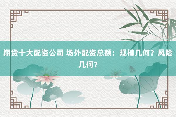 期货十大配资公司 场外配资总额：规模几何？风险几何？