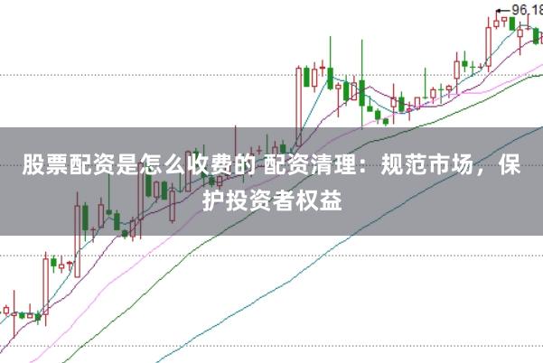 股票配资是怎么收费的 配资清理：规范市场，保护投资者权益