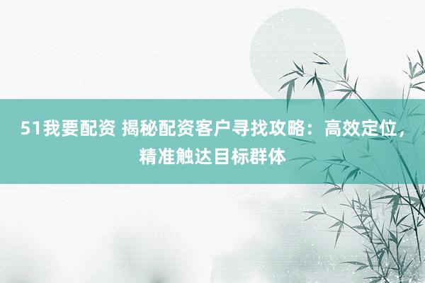 51我要配资 揭秘配资客户寻找攻略：高效定位，精准触达目标群体