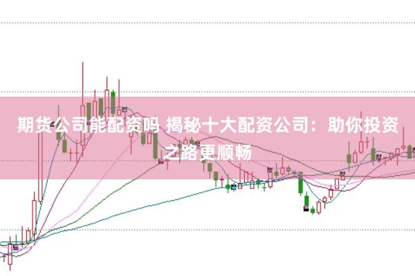 期货公司能配资吗 揭秘十大配资公司：助你投资之路更顺畅