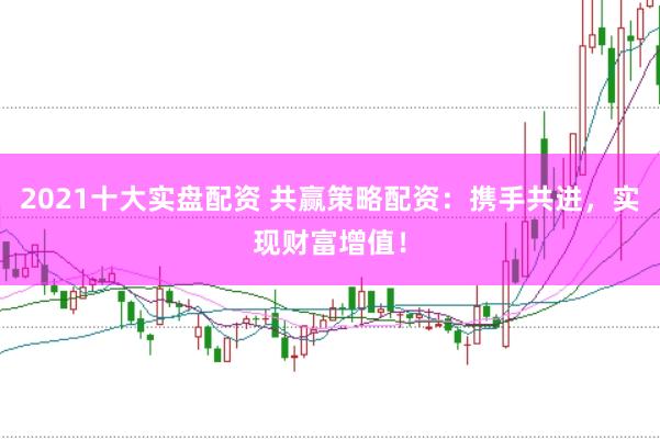 2021十大实盘配资 共赢策略配资：携手共进，实现财富增值！
