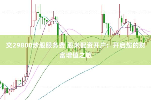 交29800炒股服务费 股米配资开户：开启您的财富增值之旅