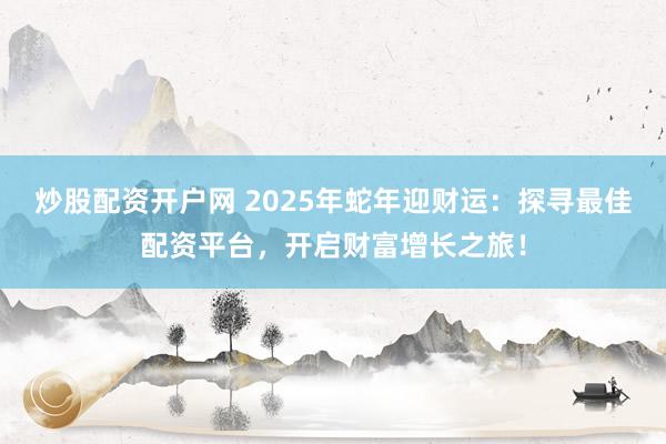 炒股配资开户网 2025年蛇年迎财运：探寻最佳配资平台，开启财富增长之旅！
