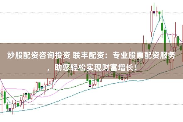 炒股配资咨询投资 联丰配资：专业股票配资服务，助您轻松实现财富增长！