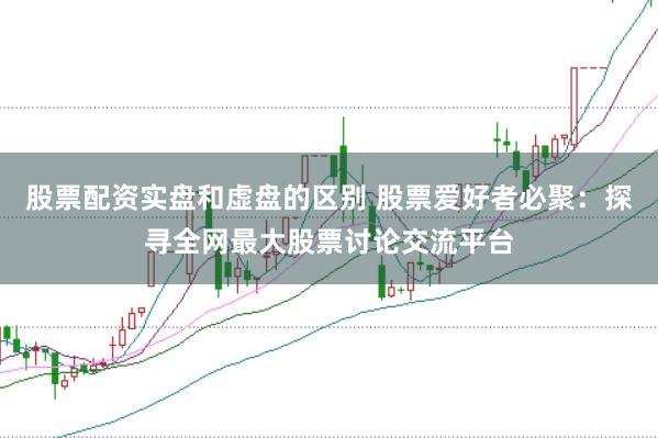 股票配资实盘和虚盘的区别 股票爱好者必聚:探寻全网最大股票讨论交流平台