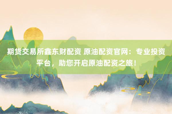 期货交易所鑫东财配资 原油配资官网：专业投资平台，助您开启原油配资之旅！