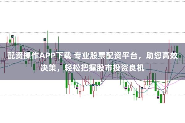 配资操作APP下载 专业股票配资平台，助您高效决策，轻松把握股市投资良机