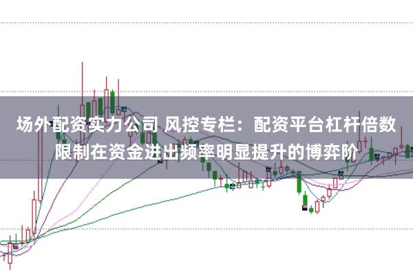场外配资实力公司 风控专栏：配资平台杠杆倍数限制在资金进出频率明显提升的博弈阶