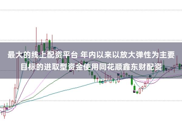 最大的线上配资平台 年内以来以放大弹性为主要目标的进取型资金使用同花顺鑫东财配资