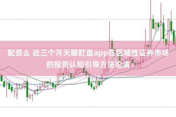 配资么 近三个月天眼盯盘app在区域性证券市场的投资认知引导方法论演