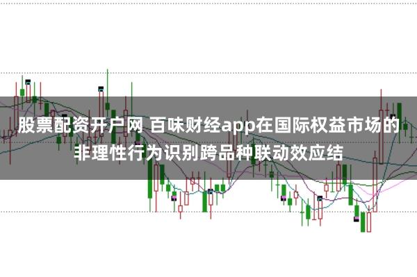 股票配资开户网 百味财经app在国际权益市场的非理性行为识别跨品种联动效应结
