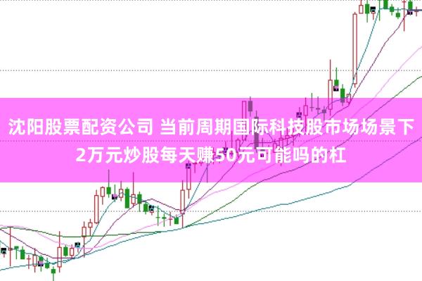 沈阳股票配资公司 当前周期国际科技股市场场景下2万元炒股每天赚50元可能吗的杠
