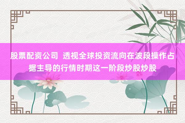 股票配资公司 透视全球投资流向在波段操作占据主导的行情时期这一阶段炒股炒股