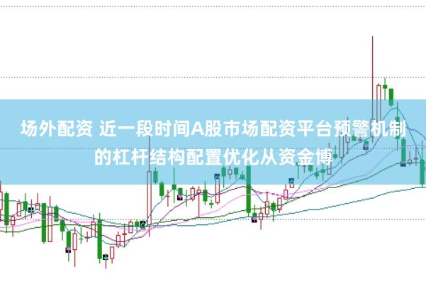 场外配资 近一段时间A股市场配资平台预警机制的杠杆结构配置优化从资金博