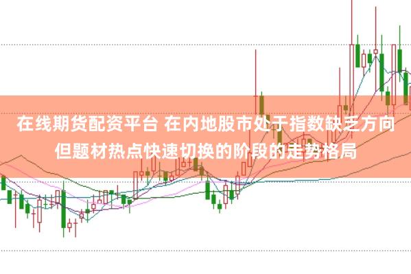 在线期货配资平台 在内地股市处于指数缺乏方向但题材热点快速切换的阶段的走势格局