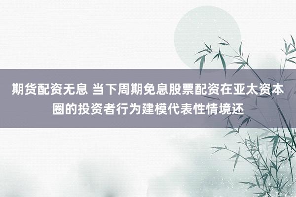 期货配资无息 当下周期免息股票配资在亚太资本圈的投资者行为建模代表性情境还