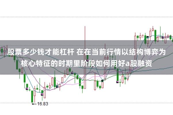 股票多少钱才能杠杆 在在当前行情以结构博弈为核心特征的时期里阶段如何用好a股融资
