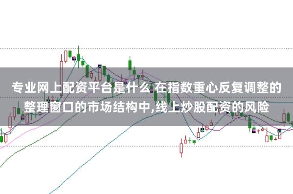 专业网上配资平台是什么 在指数重心反复调整的整理窗口的市场结构中，线上炒股配资的风险