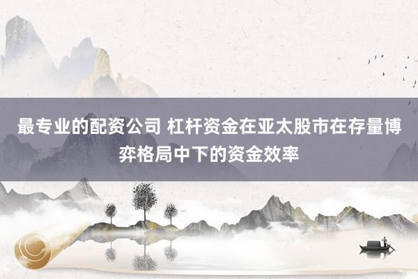 最专业的配资公司 杠杆资金在亚太股市在存量博弈格局中下的资金效率