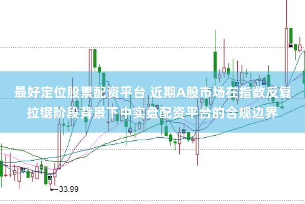最好定位股票配资平台 近期A股市场在指数反复拉锯阶段背景下中实盘配资平台的合规边界