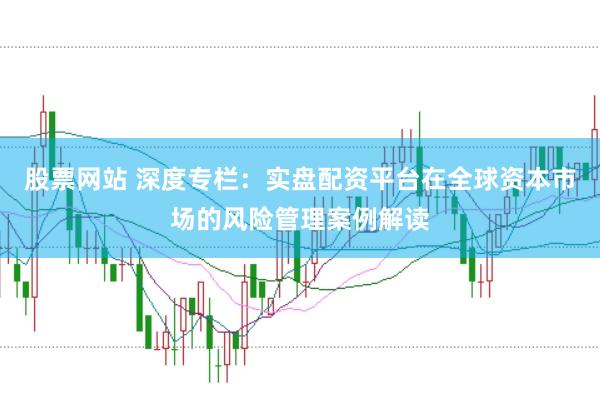 股票网站 深度专栏：实盘配资平台在全球资本市场的风险管理案例解读